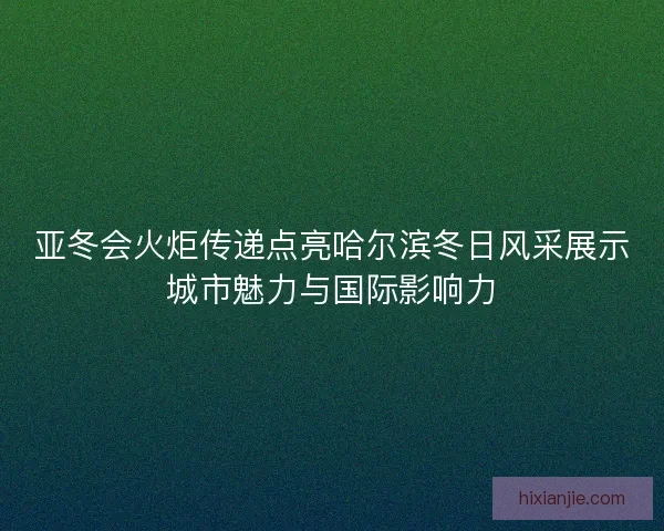 亚冬会火炬传递点亮哈尔滨冬日风采展示城市魅力与国际影响力