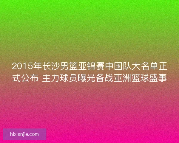 2015年长沙男篮亚锦赛中国队大名单正式公布 主力球员曝光备战亚洲篮球盛事