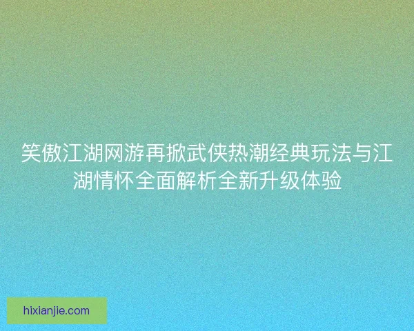 笑傲江湖网游再掀武侠热潮经典玩法与江湖情怀全面解析全新升级体验